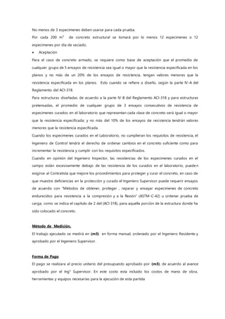 No menos de 3 especimenes deben usarse para cada prueba.
Por cada 200 m3
de concreto estructural se tomará por lo menos 12 especimenes o 12
especimenes por día de vaciado.
 Aceptación
Para el caso de concreto armado, se requiere como base de aceptación que el promedio de
cualquier grupo de 5 ensayos de resistencia sea igual o mayor que la resistencia especificada en los
planos y no más de un 20% de los ensayos de resistencia, tengan valores menores que la
resistencia especificada en los planos. Esto cuando se refiere a diseño, según la parte IV-A del
Reglamento del ACI-318.
Para estructuras diseñadas de acuerdo a la parte IV-B del Reglamento ACI-318 y para estructuras
pretensadas, el promedio de cualquier grupo de 3 ensayos consecutivos de resistencia de
especimenes curados en el laboratorio que representan cada clase de concreto será igual o mayor
que la resistencia especificada; y no más del 10% de los ensayos de resistencia tendrán valores
menores que la resistencia especificada.
Cuando los especimenes curados en el Laboratorio, no cumplieran los requisitos de resistencia, el
Ingeniero de Control tendrá el derecho de ordenar cambios en el concreto suficiente como para
incrementar la resistencia y cumplir con los requisitos especificados.
Cuando en opinión del Ingeniero Inspector, las resistencias de los especimenes curados en el
campo están excesivamente debajo de las resistencia de los curados en el laboratorio, pueden
exigirse al Contratista que mejore los procedimientos para proteger y curar el concreto, en caso de
que muestre deficiencias en la protección y curado el Ingeniero Supervisor puede requerir ensayos
de acuerdo con “Métodos de obtener, proteger , reparar y ensayar especimenes de concreto
endurecidos para resistencia a la compresión y a la flexión” (ASTM-C-42) u ordenar prueba de
carga, como se indica el capítulo de 2 del (ACI 318), para aquella porción de la estructura donde ha
sido colocado el concreto.
Método de Medición.
El trabajo ejecutado se medirá en (m3) en forma manual, ordenado por el Ingeniero Residente y
aprobado por el Ingeniero Supervisor.
Forma de Pago
El pago se realizara al precio unitario del presupuesto aprobado por (m3), de acuerdo al avance
aprobado por el Ing° Supervisor. En este costo esta incluido los costos de mano de obra,
herramientas y equipos necesarias para la ejecución de esta partida
 