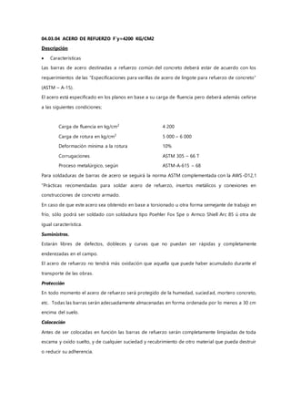 04.03.04 ACERO DE REFUERZO F`y=4200 KG/CM2
Descripción
 Características
Las barras de acero destinadas a refuerzo común del concreto deberá estar de acuerdo con los
requerimientos de las “Especificaciones para varillas de acero de lingote para refuerzo de concreto”
(ASTM – A-15).
El acero está especificado en los planos en base a su carga de fluencia pero deberá además ceñirse
a las siguientes condiciones;
Carga de fluencia en kg/cm2
4 200
Carga de rotura en kg/cm2
5 000 – 6 000
Deformación mínima a la rotura 10%
Corrugaciones ASTM 305 – 66 T
Proceso metalúrgico, según ASTM-A-615 – 68
Para soldaduras de barras de acero se seguirá la norma ASTM complementada con la AWS-D12,1
“Prácticas recomendadas para soldar acero de refuerzo, insertos metálicos y conexiones en
construcciones de concreto armado.
En caso de que este acero sea obtenido en base a torsionado u otra forma semejante de trabajo en
frío, sólo podrá ser soldado con soldadura tipo Poehler Fox Spe o Armco Shiell Arc 85 ú otra de
igual característica.
Suministros.
Estarán libres de defectos, dobleces y curvas que no puedan ser rápidas y completamente
enderezadas en el campo.
El acero de refuerzo no tendrá más oxidación que aquella que puede haber acumulado durante el
transporte de las obras.
Protección
En todo momento el acero de refuerzo será protegido de la humedad, suciedad, mortero concreto,
etc. Todas las barras serán adecuadamente almacenadas en forma ordenada por lo menos a 30 cm
encima del suelo.
Colocación
Antes de ser colocadas en función las barras de refuerzo serán completamente limpiadas de toda
escama y oxido suelto, y de cualquier suciedad y recubrimiento de otro material que pueda destruir
o reducir su adherencia.
 