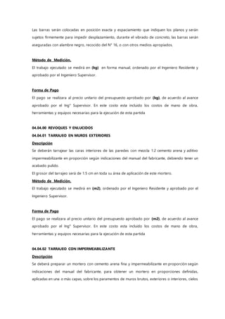 Las barras serán colocadas en posición exacta y espaciamiento que indiquen los planos y serán
sujetos firmemente para impedir desplazamiento, durante el vibrado de concreto, las barras serán
aseguradas con alambre negro, recocido del N° 16, o con otros medios apropiados.
Método de Medición.
El trabajo ejecutado se medirá en (kg) en forma manual, ordenado por el Ingeniero Residente y
aprobado por el Ingeniero Supervisor.
Forma de Pago
El pago se realizara al precio unitario del presupuesto aprobado por (kg), de acuerdo al avance
aprobado por el Ing° Supervisor. En este costo esta incluido los costos de mano de obra,
herramientas y equipos necesarias para la ejecución de esta partida
04.04.00 REVOQUES Y ENLUCIDOS
04.04.01 TARRAJEO EN MUROS EXTERIORES
Descripción
Se deberán tarrajear las caras interiores de las paredes con mezcla 1:2 cemento arena y aditivo
impermeabilizante en proporción según indicaciones del manual del fabricante, debiendo tener un
acabado pulido.
El grosor del tarrajeo será de 1.5 cm en toda su área de aplicación de este mortero.
Método de Medición.
El trabajo ejecutado se medirá en (m2), ordenado por el Ingeniero Residente y aprobado por el
Ingeniero Supervisor.
Forma de Pago
El pago se realizara al precio unitario del presupuesto aprobado por (m2), de acuerdo al avance
aprobado por el Ing° Supervisor. En este costo esta incluido los costos de mano de obra,
herramientas y equipos necesarias para la ejecución de esta partida
04.04.02 TARRAJEO CON IMPERMEABILIZANTE
Descripción
Se deberá preparar un mortero con cemento arena fina y impermeabilizante en proporción según
indicaciones del manual del fabricante, para obtener un mortero en proporciones definidas,
aplicadas en una o más capas, sobre los paramentos de muros brutos, exteriores o interiores, cielos
 