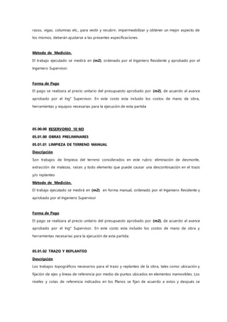 rasos, vigas, columnas etc., para vestir y recubrir, impermeabilizar y obtener un mejor aspecto de
los mismos, deberán ajustarse a las presentes especificaciones.
Método de Medición.
El trabajo ejecutado se medirá en (m2), ordenado por el Ingeniero Residente y aprobado por el
Ingeniero Supervisor.
Forma de Pago
El pago se realizara al precio unitario del presupuesto aprobado por (m2), de acuerdo al avance
aprobado por el Ing° Supervisor. En este costo esta incluido los costos de mano de obra,
herramientas y equipos necesarias para la ejecución de esta partida
05.00.00 RESERVORIO 10 M3
05.01.00 OBRAS PRELIMINARES
05.01.01 LIMPIEZA DE TERRENO MANUAL
Descripción
Son trabajos de limpieza del terreno considerados en este rubro: eliminación de desmonte,
extracción de malezas, raíces y todo elemento que puede causar una descontinuación en el trazo
y/o replanteo
Método de Medición.
El trabajo ejecutado se medirá en (m2) en forma manual, ordenado por el Ingeniero Residente y
aprobado por el Ingeniero Supervisor
Forma de Pago
El pago se realizara al precio unitario del presupuesto aprobado por (m2), de acuerdo al avance
aprobado por el Ing° Supervisor. En este costo esta incluido los costos de mano de obra y
herramientas necesarias para la ejecución de esta partida.
05.01.02 TRAZO Y REPLANTEO
Descripción
Los trabajos topográficos necesarios para el trazo y replanteo de la obra, tales como: ubicación y
fijación de ejes y líneas de referencia por medio de puntos ubicados en elementos inamovibles. Los
niveles y cotas de referencia indicados en los Planos se fijan de acuerdo a estos y después se
 