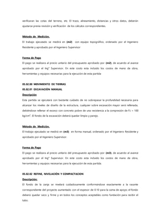 verificaran las cotas del terreno, etc. El trazo, alineamiento, distancias y otros datos, deberán
ajustarse previa revisión y verificación de los cálculos correspondientes.
Método de Medición.
El trabajo ejecutado se medirá en (m2) con equipo topográfico, ordenado por el Ingeniero
Residente y aprobado por el Ingeniero Supervisor
Forma de Pago
El pago se realizara al precio unitario del presupuesto aprobado por (m2), de acuerdo al avance
aprobado por el Ing° Supervisor. En este costo esta incluido los costos de mano de obra,
herramientas y equipos necesarias para la ejecución de esta partida
05.02.00 M0VIMIENTO DE TIERRAS
05.02.01 EXCAVACIÓN MANUAL
Descripción
Esta partida se ejecutará con bastante cuidado de no sobrepasar la profundidad necesaria para
alcanzar los niveles de diseño de la estructura, cualquier sobre excavación mayor será rellenada,
debiéndose rellenar el exceso con concreto pobre de una resistencia a la compresión de f’c = 100
kg/cm2
. El fondo de la excavación deberá quedar limpio y parejo.
Método de Medición.
El trabajo ejecutado se medirá en (m3) en forma manual, ordenado por el Ingeniero Residente y
aprobado por el Ingeniero Supervisor.
Forma de Pago
El pago se realizara al precio unitario del presupuesto aprobado por (m3), de acuerdo al avance
aprobado por el Ing° Supervisor. En este costo esta incluido los costos de mano de obra,
herramientas y equipos necesarias para la ejecución de esta partida.
05.02.02 REFINE, NIVELACIÓN Y COMPACTACION
Descripción:
El fondo de la zanja se nivelará cuidadosamente conformándose exactamente a la rasante
correspondiente del proyecto aumentado con el espesor de 0.10 para la cama de apoyo; el fondo
deberá quedar seco y firme y en todos los conceptos aceptables como fundación para recibir el
tubo.
 