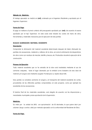 Método de Medición.
El trabajo ejecutado se medirá en (m2), ordenado por el Ingeniero Residente y aprobado por el
Ingeniero Supervisor.
Forma de Pago
El pago se realizara al precio unitario del presupuesto aprobado por (m2), de acuerdo al avance
aprobado por el Ing° Supervisor. En este costo está incluido los costos de mano de obra,
herramientas y materiales necesarias para la ejecución de esta partida.
05.02.03 ELIMINACION MATERIAL EXCEDENTE
Descripción
Comprende la eliminación del material excedente determinado después de haber efectuado las
partidas de excavaciones, nivelación y rellenos de la obra, así como la eliminación de desperdicios
de obra como son residuos de mezclas, ladrillo y basura, etc. Producidos durante la ejecución de la
construcción.
Proceso de Ejecución
Todo material excedente que se ha extraído de la obra será trasladado mediante el uso de
camiones volquetes, hasta el lugar destinado por la entidad como botadero de esta clase de
material y el carguío será mediante cargador frontal para su rápido desarrollo.
Esta partida se considera asimismo el carguío y el transporte del material excedente de cortes,
procedentes de las diferentes partidas comprendidas en este proyecto, como por ejemplo los
excedentes de las excavaciones.
El destino final de los materiales excedentes, será elegido de acuerdo con las disposiciones y
necesidades municipales previa aprobación de la Supervisión.
Medición.
Se mide por la unidad de (M3) con aproximación de 02 decimales, lo que quiere decir por
volumen (largo x ancho x alto) por metrado ejecutado con la conformidad del Residente de Obra.
Forma de Pago.
 