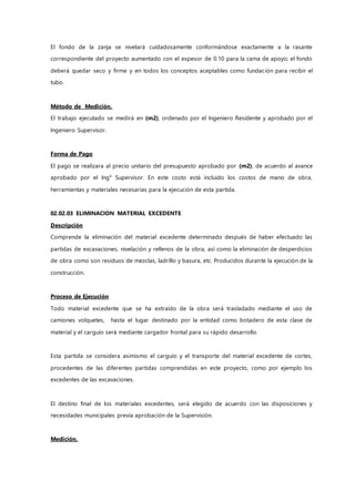 El fondo de la zanja se nivelará cuidadosamente conformándose exactamente a la rasante
correspondiente del proyecto aumentado con el espesor de 0.10 para la cama de apoyo; el fondo
deberá quedar seco y firme y en todos los conceptos aceptables como fundación para recibir el
tubo.
Método de Medición.
El trabajo ejecutado se medirá en (m2), ordenado por el Ingeniero Residente y aprobado por el
Ingeniero Supervisor.
Forma de Pago
El pago se realizara al precio unitario del presupuesto aprobado por (m2), de acuerdo al avance
aprobado por el Ing° Supervisor. En este costo está incluido los costos de mano de obra,
herramientas y materiales necesarias para la ejecución de esta partida.
02.02.03 ELIMINACION MATERIAL EXCEDENTE
Descripción
Comprende la eliminación del material excedente determinado después de haber efectuado las
partidas de excavaciones, nivelación y rellenos de la obra, así como la eliminación de desperdicios
de obra como son residuos de mezclas, ladrillo y basura, etc. Producidos durante la ejecución de la
construcción.
Proceso de Ejecución
Todo material excedente que se ha extraído de la obra será trasladado mediante el uso de
camiones volquetes, hasta el lugar destinado por la entidad como botadero de esta clase de
material y el carguío será mediante cargador frontal para su rápido desarrollo.
Esta partida se considera asimismo el carguío y el transporte del material excedente de cortes,
procedentes de las diferentes partidas comprendidas en este proyecto, como por ejemplo los
excedentes de las excavaciones.
El destino final de los materiales excedentes, será elegido de acuerdo con las disposiciones y
necesidades municipales previa aprobación de la Supervisión.
Medición.
 