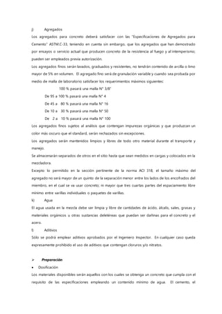 j) Agregados
Los agregados para concreto deberá satisfacer con las “Especificaciones de Agregados para
Cemento” ASTM.C-33, teniendo en cuenta sin embargo, que los agregados que han demostrado
por ensayos o servicio actual que producen concreto de la resistencia al fuego y al intemperismo;
pueden ser empleados previa autorización.
Los agregados finos serán lavados, graduados y resistentes, no tendrán contenido de arcilla o limo
mayor de 5% en volumen. El agregado fino será de granulación variable y cuando sea probada por
medio de malla de laboratorio satisfacer los requerimientos máximos siguientes:
100 % pasará una malla N° 3/8”
De 95 a 100 % pasará una malla N° 4
De 45 a 80 % pasará una malla N° 16
De 10 a 30 % pasará una malla N° 50
De 2 a 10 % pasará una malla N° 100
Los agregados finos sujetos al análisis que contengan impurezas orgánicas y que produzcan un
color más oscuro que el standard, serán rechazados sin excepciones.
Los agregados serán mantenidos limpios y libres de todo otro material durante el transporte y
manejo.
Se almacenarán separados de otros en el sitio hasta que sean medidos en cargas y colocados en la
mezcladora.
Excepto lo permitido en la sección pertinente de la norma ACI 318, el tamaño máximo del
agregado no será mayor de un quinto de la separación menor entre los lados de los encofrados del
miembro, en el cual se va usar concreto; ni mayor que tres cuartas partes del espaciamiento libre
mínimo entre varillas individuales o paquetes de varillas.
k) Agua
El agua usada en la mezcla debe ser limpia y libre de cantidades de ácido, álcalis, sales, grasas y
materiales orgánicos u otras sustancias deletéreas que puedan ser dañinas para el concreto y el
acero.
l) Aditivos
Sólo se podrá emplear aditivos aprobados por el Ingeniero Inspector. En cualquier caso queda
expresamente prohibido el uso de aditivos que contengan cloruros y/o nitratos.
 Preparación
 Dosificación
Los materiales disponibles serán aquellos con los cuales se obtenga un concreto que cumpla con el
requisito de las especificaciones empleando un contenido mínimo de agua. El cemento, el
 