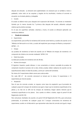 después de colocado. La vibración será suplementada si es necesario por un varillado a mano o
paleteado, sobre todo en las esquinas y ángulos de los encofrados, mientras el concreto se
encuentre en el estado plástico y trabajable.
 Curado
El curado se deberá iniciar poco después de la operación del vibrado. El concreto se mantendrá
húmedo por lo menos durante los 7 primeros días después del vaciado, utilizando cualquier
sistema que la práctica aconseja.
En el caso de superficies verticales; columnas y muros, el curado se efectuará aplicando una
membrana selladora.
 Prueba de resistencia
 Especimenes
Los especimenes para verificar la resistencia del concreto serán hechos y curados de acuerdo con el
“Método de fabricación en el sitio y curado del espécimen para ensayos de flexión y compresión”.
ASTMC – 31.
 Ensayo
Las pruebas de resistencia se harán de acuerdo con el “Método de ensayos de resistencia a la
compresión de cilindros de concreto moldeado” ASTM C-39.
 Edad de prueba
La edad para pruebas de resistencia será de 28 días.
 Número de ensayos
El Ingeniero Inspector puede efectuar si cree conveniente un número razonable de pruebas de
compresión durante el proceso de la obra; dichas pruebas deben realizarse de acuerdo con las
especificaciones dadas en edad de prueba, y serán por cuenta del Contratista.
No menos de 3 especimenes deben usarse para cada prueba.
Por cada 200 m3
de concreto estructural se tomará por lo menos 12 especimenes o 12
especimenes por día de vaciado.
 Aceptación
Para el caso de concreto armado, se requiere como base de aceptación que el promedio de
cualquier grupo de 5 ensayos de resistencia sea igual o mayor que la resistencia especificada en los
planos y no más de un 20% de los ensayos de resistencia, tengan valores menores que la
resistencia especificada en los planos. Esto cuando se refiere a diseño, según la parte IV-A del
Reglamento del ACI-318.
Para estructuras diseñadas de acuerdo a la parte IV-B del Reglamento ACI-318 y para estructuras
pretensadas, el promedio de cualquier grupo de 3 ensayos consecutivos de resistencia de
especimenes curados en el laboratorio que representan cada clase de concreto será igual o mayor
 