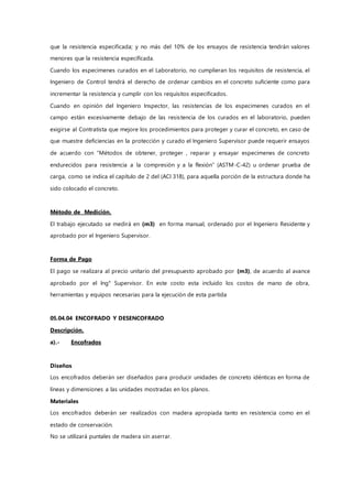 que la resistencia especificada; y no más del 10% de los ensayos de resistencia tendrán valores
menores que la resistencia especificada.
Cuando los especimenes curados en el Laboratorio, no cumplieran los requisitos de resistencia, el
Ingeniero de Control tendrá el derecho de ordenar cambios en el concreto suficiente como para
incrementar la resistencia y cumplir con los requisitos especificados.
Cuando en opinión del Ingeniero Inspector, las resistencias de los especimenes curados en el
campo están excesivamente debajo de las resistencia de los curados en el laboratorio, pueden
exigirse al Contratista que mejore los procedimientos para proteger y curar el concreto, en caso de
que muestre deficiencias en la protección y curado el Ingeniero Supervisor puede requerir ensayos
de acuerdo con “Métodos de obtener, proteger , reparar y ensayar especimenes de concreto
endurecidos para resistencia a la compresión y a la flexión” (ASTM-C-42) u ordenar prueba de
carga, como se indica el capítulo de 2 del (ACI 318), para aquella porción de la estructura donde ha
sido colocado el concreto.
Método de Medición.
El trabajo ejecutado se medirá en (m3) en forma manual, ordenado por el Ingeniero Residente y
aprobado por el Ingeniero Supervisor.
Forma de Pago
El pago se realizara al precio unitario del presupuesto aprobado por (m3), de acuerdo al avance
aprobado por el Ing° Supervisor. En este costo esta incluido los costos de mano de obra,
herramientas y equipos necesarias para la ejecución de esta partida
05.04.04 ENCOFRADO Y DESENCOFRADO
Descripción.
a).- Encofrados
Diseños
Los encofrados deberán ser diseñados para producir unidades de concreto idénticas en forma de
líneas y dimensiones a las unidades mostradas en los planos.
Materiales
Los encofrados deberán ser realizados con madera apropiada tanto en resistencia como en el
estado de conservación.
No se utilizará puntales de madera sin aserrar.
 
