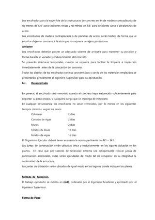 Los encofrados para la superficie de las estructuras de concreto serán de madera contraplacada de
no menos de 5/8” para secciones rectas y no menos de 3/8” para secciones curva o de planchas de
acero.
Los encofrados de madera contraplacada o de planchas de acero, serán hechos de forma que al
encofrar dejen un concreto a la vista que no requiera tarrajeos posteriores.
Arriostre
Los encofrados deberán poseer un adecuado sistema de arriostre para mantener su posición y
forma durante el vaciado y endurecimiento del concreto.
Se preverán aberturas temporales, cuando se requiera para facilitar la limpieza e inspección
inmediatamente antes de la colocación del concreto.
Todos los diseños de los encofrados con sus características y con la de los materiales empleados se
presentarán, previamente al Ingeniero Supervisor para su aprobación.
b).- Desencofrado
En general, el encofrado será removido cuando el concreto haya endurecido suficientemente para
soportar su peso propio, y cualquiera carga que se imponga de inmediato.
En cualquier circunstancia los encofrados no serán removidos, por lo menos en los siguientes
tiempos mínimos, según los casos.
Columnas 2 días
Costado de vigas 2 días
Muros 2 días
Fondos de losas 10 días
Fondos de vigas 16 días
El Organismo Ejecutor deberá tener en cuenta la norma pertinente de ACI – 343:
Las juntas de construcción serán ubicadas única y exclusivamente en los lugares ubicados en los
planos. En caso que por razones de necesidad extrema sea indispensable colocar juntas de
construcción adicionales, éstas serán ejecutadas de modo tal de recuperar en su integridad la
continuidad de la estructura.
Las juntas de dilatación serán ubicadas de igual modo en los lugares donde indiquen los planos
Método de Medición.
El trabajo ejecutado se medirá en (m2), ordenado por el Ingeniero Residente y aprobado por el
Ingeniero Supervisor.
Forma de Pago
 