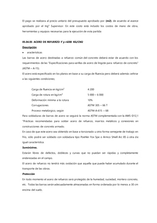 El pago se realizara al precio unitario del presupuesto aprobado por (m2), de acuerdo al avance
aprobado por el Ing° Supervisor. En este costo está incluido los costos de mano de obra,
herramientas y equipos necesarias para la ejecución de esta partida
05.04.05 ACERO DE REFUERZO F`y=4200 KG/CM2
Descripción
 aracterísticas
Las barras de acero destinadas a refuerzo común del concreto deberá estar de acuerdo con los
requerimientos de las “Especificaciones para varillas de acero de lingote para refuerzo de concreto”
(ASTM – A-15).
El acero está especificado en los planos en base a su carga de fluencia pero deberá además ceñirse
a las siguientes condiciones;
Carga de fluencia en kg/cm2
4 200
Carga de rotura en kg/cm2
5 000 – 6 000
Deformación mínima a la rotura 10%
Corrugaciones ASTM 305 – 66 T
Proceso metalúrgico, según ASTM-A-615 – 68
Para soldaduras de barras de acero se seguirá la norma ASTM complementada con la AWS-D12,1
“Prácticas recomendadas para soldar acero de refuerzo, insertos metálicos y conexiones en
construcciones de concreto armado.
En caso de que este acero sea obtenido en base a torsionado u otra forma semejante de trabajo en
frío, sólo podrá ser soldado con soldadura tipo Poehler Fox Spe o Armco Shiell Arc 85 ú otra de
igual característica.
Suministros.
Estarán libres de defectos, dobleces y curvas que no puedan ser rápidas y completamente
enderezadas en el campo.
El acero de refuerzo no tendrá más oxidación que aquella que puede haber acumulado durante el
transporte de las obras.
Protección
En todo momento el acero de refuerzo será protegido de la humedad, suciedad, mortero concreto,
etc. Todas las barras serán adecuadamente almacenadas en forma ordenada por lo menos a 30 cm
encima del suelo.
 