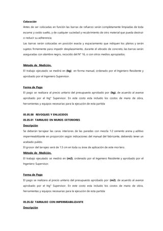 Colocación
Antes de ser colocadas en función las barras de refuerzo serán completamente limpiadas de toda
escama y oxido suelto, y de cualquier suciedad y recubrimiento de otro material que pueda destruir
o reducir su adherencia.
Las barras serán colocadas en posición exacta y espaciamiento que indiquen los planos y serán
sujetos firmemente para impedir desplazamiento, durante el vibrado de concreto, las barras serán
aseguradas con alambre negro, recocido del N° 16, o con otros medios apropiados.
Método de Medición.
El trabajo ejecutado se medirá en (kg) en forma manual, ordenado por el Ingeniero Residente y
aprobado por el Ingeniero Supervisor.
Forma de Pago
El pago se realizara al precio unitario del presupuesto aprobado por (kg), de acuerdo al avance
aprobado por el Ing° Supervisor. En este costo esta incluido los costos de mano de obra,
herramientas y equipos necesarias para la ejecución de esta partida
05.05.00 REVOQUES Y ENLUCIDOS
05.05.01 TARRAJEO EN MUROS EXTERIORES
Descripción
Se deberán tarrajear las caras interiores de las paredes con mezcla 1:2 cemento arena y aditivo
impermeabilizante en proporción según indicaciones del manual del fabricante, debiendo tener un
acabado pulido.
El grosor del tarrajeo será de 1.5 cm en toda su área de aplicación de este mortero.
Método de Medición.
El trabajo ejecutado se medirá en (m2), ordenado por el Ingeniero Residente y aprobado por el
Ingeniero Supervisor.
Forma de Pago
El pago se realizara al precio unitario del presupuesto aprobado por (m2), de acuerdo al avance
aprobado por el Ing° Supervisor. En este costo esta incluido los costos de mano de obra,
herramientas y equipos necesarias para la ejecución de esta partida
05.05.02 TARRAJEO CON IMPERMEABILIZANTE
Descripción
 