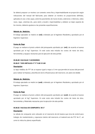 Se deberá preparar un mortero con cemento arena fina y impermeabilizante en proporción según
indicaciones del manual del fabricante, para obtener un mortero en proporciones definidas,
aplicadas en una o más capas, sobre los paramentos de muros brutos, exteriores o interiores, cielos
rasos, vigas, columnas etc., para vestir y recubrir, impermeabilizar y obtener un mejor aspecto de
los mismos, deberán ajustarse a las presentes especificaciones.
Método de Medición.
El trabajo ejecutado se medirá en (m2), ordenado por el Ingeniero Residente y aprobado por el
Ingeniero Supervisor.
Forma de Pago
El pago se realizara al precio unitario del presupuesto aprobado por (m2), de acuerdo al avance
aprobado por el Ing° Supervisor. En este costo esta incluido los costos de mano de obra,
herramientas y equipos necesarias para la ejecución de esta partida
05.06.00 VALVULAS Y ACCESORIOS
05.06.01 TAPA METALICA Fº Fº 0.60 X 0.60
Descripción:
La tapa metálica de F°F° de un espesor igual o mayor a 5 mm que permitirá el acceso del personal
para realizar la limpieza y desinfección de la infraestructura del reservorio, ver plano de detalle.
Método de Medición.
El trabajo ejecutado se medirá en (und), ordenado por el Ingeniero Residente y aprobado por el
Ingeniero Supervisor.
Forma de Pago
El pago se realizara al precio unitario del presupuesto aprobado por (und), de acuerdo al avance
aprobado por el Ing° Supervisor. En este costo esta incluido los costos de mano de obra,
herramientas y Materiales necesarias para la ejecución de esta partida
05.06.02 VALVULA DE COMPUERTA DE 3"
Descripción:
La válvula de compuerta será colocado en el reservorio de tal manera que sirva de control para
trabajos de mantenimiento y reparacion dentro del reservorio, el material será de F°G° de 3”, así
como lo indica los planos especificado.
 