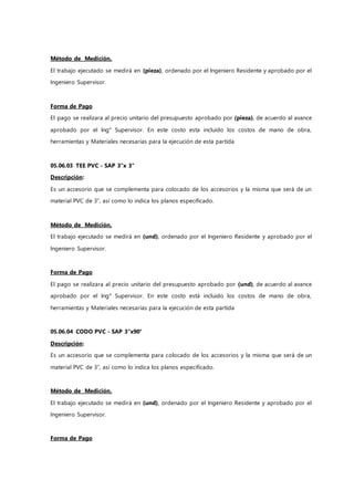 Método de Medición.
El trabajo ejecutado se medirá en (pieza), ordenado por el Ingeniero Residente y aprobado por el
Ingeniero Supervisor.
Forma de Pago
El pago se realizara al precio unitario del presupuesto aprobado por (pieza), de acuerdo al avance
aprobado por el Ing° Supervisor. En este costo esta incluido los costos de mano de obra,
herramientas y Materiales necesarias para la ejecución de esta partida
05.06.03 TEE PVC - SAP 3"x 3"
Descripción:
Es un accesorio que se complementa para colocado de los accesorios y la misma que será de un
material PVC de 3”, así como lo indica los planos especificado.
Método de Medición.
El trabajo ejecutado se medirá en (und), ordenado por el Ingeniero Residente y aprobado por el
Ingeniero Supervisor.
Forma de Pago
El pago se realizara al precio unitario del presupuesto aprobado por (und), de acuerdo al avance
aprobado por el Ing° Supervisor. En este costo está incluido los costos de mano de obra,
herramientas y Materiales necesarias para la ejecución de esta partida
05.06.04 CODO PVC - SAP 3"x90°
Descripción:
Es un accesorio que se complementa para colocado de los accesorios y la misma que será de un
material PVC de 3”, así como lo indica los planos especificado.
Método de Medición.
El trabajo ejecutado se medirá en (und), ordenado por el Ingeniero Residente y aprobado por el
Ingeniero Supervisor.
Forma de Pago
 