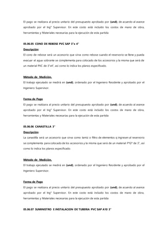 El pago se realizara al precio unitario del presupuesto aprobado por (und), de acuerdo al avance
aprobado por el Ing° Supervisor. En este costo está incluido los costos de mano de obra,
herramientas y Materiales necesarias para la ejecución de esta partida
05.06.05 CONO DE REBOSE PVC SAP 3"x 4"
Descripción:
El cono de rebose será un accesorio que sirva como rebose cuando el reservorio se llene y pueda
evacuar el agua sobrante se complementa para colocado de los accesorios y la misma que será de
un material PVC de 3”x4”, así como lo indica los planos especificado.
Método de Medición.
El trabajo ejecutado se medirá en (und), ordenado por el Ingeniero Residente y aprobado por el
Ingeniero Supervisor.
Forma de Pago
El pago se realizara al precio unitario del presupuesto aprobado por (und), de acuerdo al avance
aprobado por el Ing° Supervisor. En este costo está incluido los costos de mano de obra,
herramientas y Materiales necesarias para la ejecución de esta partida
05.06.06 CANASTILLA 3"
Descripción:
La canastilla será un accesorio que sirva como tamiz o filtro de elementos q ingresen al reservorio
se complementa para colocado de los accesorios y la misma que será de un material FºGº de 3”, así
como lo indica los planos especificado.
Método de Medición.
El trabajo ejecutado se medirá en (und), ordenado por el Ingeniero Residente y aprobado por el
Ingeniero Supervisor.
Forma de Pago
El pago se realizara al precio unitario del presupuesto aprobado por (und), de acuerdo al avance
aprobado por el Ing° Supervisor. En este costo está incluido los costos de mano de obra,
herramientas y Materiales necesarias para la ejecución de esta partida
05.06.07 SUMINISTRO E INSTALACION DE TUBERIA PVC SAP A10 3"
 