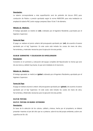 Descripción:
La tubería correspondiente a ésta especificación será de polivinilo de cloruro (PVC) para
conducción de fluidos a presión aprobada según la norma INDECOPI, para esta instalación se
empleará la tubería PVC (unión espiga campana) Clase 10 de 3" de diámetro.
Método de Medición.
El trabajo ejecutado se medirá en (ml), ordenado por el Ingeniero Residente y aprobado por el
Ingeniero Supervisor.
Forma de Pago
El pago se realizara al precio unitario del presupuesto aprobado por (ml), de acuerdo al avance
aprobado por el Ing° Supervisor. En este costo está incluido los costos de mano de obra,
herramientas y materiales necesarias para la ejecución de esta partida.
05.06.08 SUMINISTRO Y COLOCACION DE HIPOCLORADOR
Descripción:
Consistirá en el suministro y colocación del equipo completo del Hipoclorador la misma que será
de una marca y calidad muy buena, la que será instalada en el reservorio.
Método de Medición.
El trabajo ejecutado se medirá en (global, ordenado por el Ingeniero Residente y aprobado por el
Ingeniero Supervisor.
Forma de Pago
El pago se realizara al precio unitario del presupuesto aprobado por (global), de acuerdo al avance
aprobado por el Ing° Supervisor. En este costo está incluido los costos de mano de obra,
herramientas y Materiales necesarias para la ejecución de esta partida
05.07.00 PINTURA
05.07.01 PINTURA EN MUROS EXTERIORES
Descripción:
En base de la selección de los colores, calidad y textura, hecha por el propietario, se deberá
presentar muestras al pie del sitio que va a pintarse, sobre la luz del propio ambiente y sobre una
superficie de 50 x 50.
 