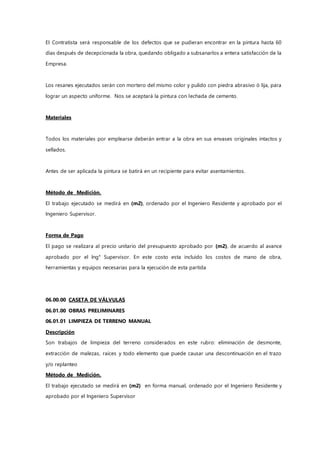 El Contratista será responsable de los defectos que se pudieran encontrar en la pintura hasta 60
días después de decepcionada la obra, quedando obligado a subsanarlos a entera satisfacción de la
Empresa.
Los resanes ejecutados serán con mortero del mismo color y pulido con piedra abrasivo ó lija, para
lograr un aspecto uniforme. Nos se aceptará la pintura con lechada de cemento.
Materiales
Todos los materiales por emplearse deberán entrar a la obra en sus envases originales intactos y
sellados.
Antes de ser aplicada la pintura se batirá en un recipiente para evitar asentamientos.
Método de Medición.
El trabajo ejecutado se medirá en (m2), ordenado por el Ingeniero Residente y aprobado por el
Ingeniero Supervisor.
Forma de Pago
El pago se realizara al precio unitario del presupuesto aprobado por (m2), de acuerdo al avance
aprobado por el Ing° Supervisor. En este costo esta incluido los costos de mano de obra,
herramientas y equipos necesarias para la ejecución de esta partida
06.00.00 CASETA DE VÁLVULAS
06.01.00 OBRAS PRELIMINARES
06.01.01 LIMPIEZA DE TERRENO MANUAL
Descripción
Son trabajos de limpieza del terreno considerados en este rubro: eliminación de desmonte,
extracción de malezas, raíces y todo elemento que puede causar una descontinuación en el trazo
y/o replanteo
Método de Medición.
El trabajo ejecutado se medirá en (m2) en forma manual, ordenado por el Ingeniero Residente y
aprobado por el Ingeniero Supervisor
 