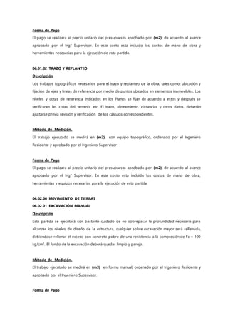 Forma de Pago
El pago se realizara al precio unitario del presupuesto aprobado por (m2), de acuerdo al avance
aprobado por el Ing° Supervisor. En este costo esta incluido los costos de mano de obra y
herramientas necesarias para la ejecución de esta partida.
06.01.02 TRAZO Y REPLANTEO
Descripción
Los trabajos topográficos necesarios para el trazo y replanteo de la obra, tales como: ubicación y
fijación de ejes y líneas de referencia por medio de puntos ubicados en elementos inamovibles. Los
niveles y cotas de referencia indicados en los Planos se fijan de acuerdo a estos y después se
verificaran las cotas del terreno, etc. El trazo, alineamiento, distancias y otros datos, deberán
ajustarse previa revisión y verificación de los cálculos correspondientes.
Método de Medición.
El trabajo ejecutado se medirá en (m2) con equipo topográfico, ordenado por el Ingeniero
Residente y aprobado por el Ingeniero Supervisor
Forma de Pago
El pago se realizara al precio unitario del presupuesto aprobado por (m2), de acuerdo al avance
aprobado por el Ing° Supervisor. En este costo esta incluido los costos de mano de obra,
herramientas y equipos necesarias para la ejecución de esta partida
06.02.00 M0VIMIENTO DE TIERRAS
06.02.01 EXCAVACIÓN MANUAL
Descripción
Esta partida se ejecutará con bastante cuidado de no sobrepasar la profundidad necesaria para
alcanzar los niveles de diseño de la estructura, cualquier sobre excavación mayor será rellenada,
debiéndose rellenar el exceso con concreto pobre de una resistencia a la compresión de f’c = 100
kg/cm2
. El fondo de la excavación deberá quedar limpio y parejo.
Método de Medición.
El trabajo ejecutado se medirá en (m3) en forma manual, ordenado por el Ingeniero Residente y
aprobado por el Ingeniero Supervisor.
Forma de Pago
 