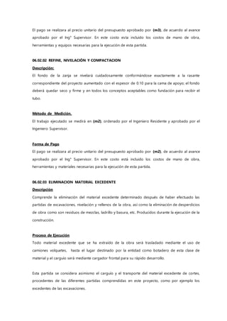 El pago se realizara al precio unitario del presupuesto aprobado por (m3), de acuerdo al avance
aprobado por el Ing° Supervisor. En este costo esta incluido los costos de mano de obra,
herramientas y equipos necesarias para la ejecución de esta partida.
06.02.02 REFINE, NIVELACIÓN Y COMPACTACION
Descripción:
El fondo de la zanja se nivelará cuidadosamente conformándose exactamente a la rasante
correspondiente del proyecto aumentado con el espesor de 0.10 para la cama de apoyo; el fondo
deberá quedar seco y firme y en todos los conceptos aceptables como fundación para recibir el
tubo.
Método de Medición.
El trabajo ejecutado se medirá en (m2), ordenado por el Ingeniero Residente y aprobado por el
Ingeniero Supervisor.
Forma de Pago
El pago se realizara al precio unitario del presupuesto aprobado por (m2), de acuerdo al avance
aprobado por el Ing° Supervisor. En este costo está incluido los costos de mano de obra,
herramientas y materiales necesarias para la ejecución de esta partida.
06.02.03 ELIMINACION MATERIAL EXCEDENTE
Descripción
Comprende la eliminación del material excedente determinado después de haber efectuado las
partidas de excavaciones, nivelación y rellenos de la obra, así como la eliminación de desperdicios
de obra como son residuos de mezclas, ladrillo y basura, etc. Producidos durante la ejecución de la
construcción.
Proceso de Ejecución
Todo material excedente que se ha extraído de la obra será trasladado mediante el uso de
camiones volquetes, hasta el lugar destinado por la entidad como botadero de esta clase de
material y el carguío será mediante cargador frontal para su rápido desarrollo.
Esta partida se considera asimismo el carguío y el transporte del material excedente de cortes,
procedentes de las diferentes partidas comprendidas en este proyecto, como por ejemplo los
excedentes de las excavaciones.
 
