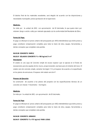El destino final de los materiales excedentes, será elegido de acuerdo con las disposiciones y
necesidades municipales previa aprobación de la Supervisión.
Medición.
Se mide por la unidad de (M3) con aproximación de 02 decimales, lo que quiere decir por
volumen (largo x ancho x alto) por metrado ejecutado con la conformidad del Residente de Obra.
Forma de Pago.
El pago se efectuará al precio unitario del presupuesto por (M3) entendiéndose que dicho precio y
pago constituirá compensación completa para toda la mano de obra, equipo, herramientas y
demás conceptos que completan esta partida.
06.03.00 CONCRETO SIMPLE
06.03.01 SOLADOS CONCRETO f'c=100 kg/cm2 h=4"
Descripción
El solado es una capa de concreto simple de escaso espesor que se ejecuta en el fondo de
excavaciones para las zapatas de los muros, proporcionando una base para el cimiento del muro. El
solado será de concreto simple, cemento hormigón 1:12 y el espesor de acuerdo a lo especificado
en los planos de estructuras. El espesor del solado será de 4”.
Proceso de Ejecución
Se construirán de acuerdo a los planos del proyecto con las especificaciones técnicas de un
concreto con mezcla 1:12(cemento – hormigón).
Medición
Se mide por la unidad de (M2) con aproximación de 02 decimales.
Forma de Pago
El pago se efectuará al precio unitario del presupuesto por (M2) entendiéndose que dicho precio y
pago constituirá compensación completa para toda la mano de obra, equipo, herramientas y
demás conceptos que completan esta partida.
06.04.00 CONCRETO ARMADO
06.04.01 CONCRETO f'c=175 kg/cm2 PARA LOSAS
 