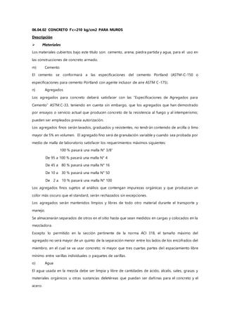 06.04.02 CONCRETO f'c=210 kg/cm2 PARA MUROS
Descripción
 Materiales
Los materiales cubiertos bajo este título son: cemento, arena, piedra partida y agua, para el uso en
las construcciones de concreto armado.
m) Cemento
El cemento se conformará a las especificaciones del cemento Portland (ASTM-C-150 o
especificaciones para cemento Portland con agente inclusor de aire ASTM C-175).
n) Agregados
Los agregados para concreto deberá satisfacer con las “Especificaciones de Agregados para
Cemento” ASTM.C-33, teniendo en cuenta sin embargo, que los agregados que han demostrado
por ensayos o servicio actual que producen concreto de la resistencia al fuego y al intemperismo;
pueden ser empleados previa autorización.
Los agregados finos serán lavados, graduados y resistentes, no tendrán contenido de arcilla o limo
mayor de 5% en volumen. El agregado fino será de granulación variable y cuando sea probada por
medio de malla de laboratorio satisfacer los requerimientos máximos siguientes:
100 % pasará una malla N° 3/8”
De 95 a 100 % pasará una malla N° 4
De 45 a 80 % pasará una malla N° 16
De 10 a 30 % pasará una malla N° 50
De 2 a 10 % pasará una malla N° 100
Los agregados finos sujetos al análisis que contengan impurezas orgánicas y que produzcan un
color más oscuro que el standard, serán rechazados sin excepciones.
Los agregados serán mantenidos limpios y libres de todo otro material durante el transporte y
manejo.
Se almacenarán separados de otros en el sitio hasta que sean medidos en cargas y colocados en la
mezcladora.
Excepto lo permitido en la sección pertinente de la norma ACI 318, el tamaño máximo del
agregado no será mayor de un quinto de la separación menor entre los lados de los encofrados del
miembro, en el cual se va usar concreto; ni mayor que tres cuartas partes del espaciamiento libre
mínimo entre varillas individuales o paquetes de varillas.
o) Agua
El agua usada en la mezcla debe ser limpia y libre de cantidades de ácido, álcalis, sales, grasas y
materiales orgánicos u otras sustancias deletéreas que puedan ser dañinas para el concreto y el
acero.
 