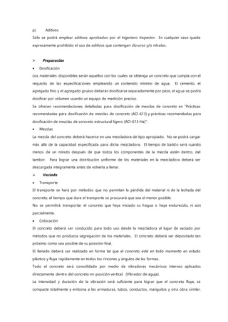 p) Aditivos
Sólo se podrá emplear aditivos aprobados por el Ingeniero Inspector. En cualquier caso queda
expresamente prohibido el uso de aditivos que contengan cloruros y/o nitratos.
 Preparación
 Dosificación
Los materiales disponibles serán aquellos con los cuales se obtenga un concreto que cumpla con el
requisito de las especificaciones empleando un contenido mínimo de agua. El cemento, el
agregado fino y el agregado grueso deberán dosificarse separadamente por peso, el agua se podrá
dosificar por volumen usando un equipo de medición preciso.
Se ofrecen recomendaciones detalladas para dosificación de mezclas de concreto en “Prácticas
recomendadas para dosificación de mezclas de concreto (ACI-613) y prácticas recomendadas para
dosificación de mezclas de concreto estructural ligero (ACI-613-Ha)”.
 Mezclas
La mezcla del concreto deberá hacerse en una mezcladora de tipo apropiado. No se podrá cargar
más allá de la capacidad especificada para dicha mezcladora. El tiempo de batido será cuando
menos de un minuto después de que todos los componentes de la mezcla estén dentro, del
tambor. Para lograr una distribución uniforme de los materiales en la mezcladora deberá ser
descargada íntegramente antes de volverla a llenar.
 Vaciado
 Transporte
El transporte se hará por métodos que no permitan la pérdida del material ni de la lechada del
concreto; el tiempo que dure el transporte se procurará que sea el menor posible.
No se permitirá transportar el concreto que haya iniciado su fragua o haya endurecido, ni aún
parcialmente.
 Colocación
El concreto deberá ser conducido para todo uso desde la mezcladora al lugar de vaciado por
métodos que no produzca segregación de los materiales. El concreto deberá ser depositado tan
próximo como sea posible de su posición final.
El llenado deberá ser realizado en forma tal que el concreto esté en todo momento en estado
plástico y fluya rápidamente en todos los rincones y ángulos de las formas.
Todo el concreto será consolidado por medio de vibradores mecánicos internos aplicados
directamente dentro del concreto en posición vertical. (Vibrador de aguja).
La intensidad y duración de la vibración será suficiente para lograr que el concreto fluya, se
compacte totalmente y embona a las armaduras, tubos, conductos, manguitos y otra obra similar.
 
