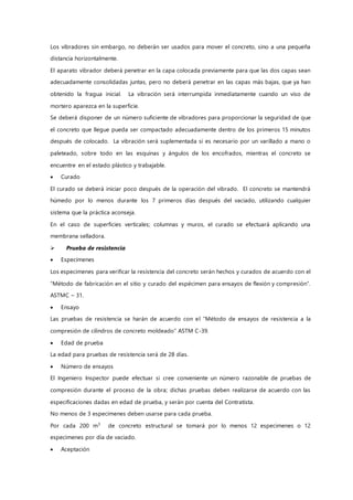 Los vibradores sin embargo, no deberán ser usados para mover el concreto, sino a una pequeña
distancia horizontalmente.
El aparato vibrador deberá penetrar en la capa colocada previamente para que las dos capas sean
adecuadamente consolidadas juntas, pero no deberá penetrar en las capas más bajas, que ya han
obtenido la fragua inicial. La vibración será interrumpida inmediatamente cuando un viso de
mortero aparezca en la superficie.
Se deberá disponer de un número suficiente de vibradores para proporcionar la seguridad de que
el concreto que llegue pueda ser compactado adecuadamente dentro de los primeros 15 minutos
después de colocado. La vibración será suplementada si es necesario por un varillado a mano o
paleteado, sobre todo en las esquinas y ángulos de los encofrados, mientras el concreto se
encuentre en el estado plástico y trabajable.
 Curado
El curado se deberá iniciar poco después de la operación del vibrado. El concreto se mantendrá
húmedo por lo menos durante los 7 primeros días después del vaciado, utilizando cualquier
sistema que la práctica aconseja.
En el caso de superficies verticales; columnas y muros, el curado se efectuará aplicando una
membrana selladora.
 Prueba de resistencia
 Especimenes
Los especimenes para verificar la resistencia del concreto serán hechos y curados de acuerdo con el
“Método de fabricación en el sitio y curado del espécimen para ensayos de flexión y compresión”.
ASTMC – 31.
 Ensayo
Las pruebas de resistencia se harán de acuerdo con el “Método de ensayos de resistencia a la
compresión de cilindros de concreto moldeado” ASTM C-39.
 Edad de prueba
La edad para pruebas de resistencia será de 28 días.
 Número de ensayos
El Ingeniero Inspector puede efectuar si cree conveniente un número razonable de pruebas de
compresión durante el proceso de la obra; dichas pruebas deben realizarse de acuerdo con las
especificaciones dadas en edad de prueba, y serán por cuenta del Contratista.
No menos de 3 especimenes deben usarse para cada prueba.
Por cada 200 m3
de concreto estructural se tomará por lo menos 12 especimenes o 12
especimenes por día de vaciado.
 Aceptación
 
