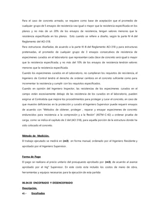 Para el caso de concreto armado, se requiere como base de aceptación que el promedio de
cualquier grupo de 5 ensayos de resistencia sea igual o mayor que la resistencia especificada en los
planos y no más de un 20% de los ensayos de resistencia, tengan valores menores que la
resistencia especificada en los planos. Esto cuando se refiere a diseño, según la parte IV-A del
Reglamento del ACI-318.
Para estructuras diseñadas de acuerdo a la parte IV-B del Reglamento ACI-318 y para estructuras
pretensadas, el promedio de cualquier grupo de 3 ensayos consecutivos de resistencia de
especimenes curados en el laboratorio que representan cada clase de concreto será igual o mayor
que la resistencia especificada; y no más del 10% de los ensayos de resistencia tendrán valores
menores que la resistencia especificada.
Cuando los especimenes curados en el Laboratorio, no cumplieran los requisitos de resistencia, el
Ingeniero de Control tendrá el derecho de ordenar cambios en el concreto suficiente como para
incrementar la resistencia y cumplir con los requisitos especificados.
Cuando en opinión del Ingeniero Inspector, las resistencias de los especimenes curados en el
campo están excesivamente debajo de las resistencia de los curados en el laboratorio, pueden
exigirse al Contratista que mejore los procedimientos para proteger y curar el concreto, en caso de
que muestre deficiencias en la protección y curado el Ingeniero Supervisor puede requerir ensayos
de acuerdo con “Métodos de obtener, proteger , reparar y ensayar especimenes de concreto
endurecidos para resistencia a la compresión y a la flexión” (ASTM-C-42) u ordenar prueba de
carga, como se indica el capítulo de 2 del (ACI 318), para aquella porción de la estructura donde ha
sido colocado el concreto.
Método de Medición.
El trabajo ejecutado se medirá en (m3) en forma manual, ordenado por el Ingeniero Residente y
aprobado por el Ingeniero Supervisor.
Forma de Pago
El pago se realizara al precio unitario del presupuesto aprobado por (m3), de acuerdo al avance
aprobado por el Ing° Supervisor. En este costo esta incluido los costos de mano de obra,
herramientas y equipos necesarias para la ejecución de esta partida
06.04.03 ENCOFRADO Y DESENCOFRADO
Descripción.
a).- Encofrados
 