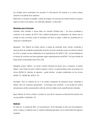 Los anclajes serán construidos con concreto F’c=140 kg/cm2. De acuerdo a su ancho y altura,
ubicarlos en la planta de la captación.
Determinar en el plano de detalles - planta, la longitud de cada tipo de cimiento tendrá un espesor
según se indica en los planos, los materiales utilizados se describen.
Materiales para el Concreto
Cemento: todo cemento a usarse debe ser cemento Pórtland tipo I de marca acreditada y
conforme a las pruebas de AST-C-150; y deberá almacenarse y manipularse de manera que se
proteja en todo momento contra la humedad cual fuera su origen y debe ser accesible para su
inspección e identificación.
Agregado fino: Deberá ser limpia, silicosa y lavada de partículas duras, fuertes, resistentes y
lustrosos libre de cantidades perjudiciales de polvo, terrones, partículas suaves con tamaño máximo
de 3/16” y cumplir normas establecidas en la especificación de ASTM C-330. La arena utilizada en
la mezcla de concreto será bien graduada según especificaciones de ASTM C-136 cuyo módulo de
fineza estará comprendido entre 2.50 y 2.90
Agregado grueso: Deberá ser grava o piedra chancada de grano duro y compacto. La piedra
deberá estar limpia de polvo, materia orgánica o barro, en general deberá estar de acuerdo a la
norma ASTMC-33. Además el ingeniero puede efectuar pruebas establecidas en las normas
ASTMC-131, ASTMC-88, ASTM C-127.
Hormigón: Será un material de río o de cantera compuesto de partículas duras, resistentes y
limpias, libre de sustancias perjudiciales. El hormigón será sometido a una prueba de control
semanal para verificar granulometría uniforme entre las mallas de las especificaciones indicadas.
Agua: Deberá ser fresca y limpia. a prueba en caso de ser necesaria se efectuará de acuerdo a las
normas ASTM C-109,ASTM C-70.
Medición
Se mide por la unidad de (M3) con aproximación de 02 decimales es decir por área (longitud x
ancho x altura), la medición será el metrado realmente ejecutado con la conformidad del ingeniero
residente.
 
