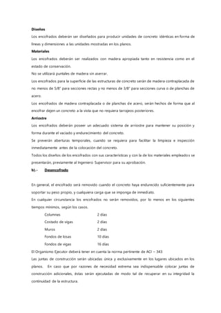 Diseños
Los encofrados deberán ser diseñados para producir unidades de concreto idénticas en forma de
líneas y dimensiones a las unidades mostradas en los planos.
Materiales
Los encofrados deberán ser realizados con madera apropiada tanto en resistencia como en el
estado de conservación.
No se utilizará puntales de madera sin aserrar.
Los encofrados para la superficie de las estructuras de concreto serán de madera contraplacada de
no menos de 5/8” para secciones rectas y no menos de 3/8” para secciones curva o de planchas de
acero.
Los encofrados de madera contraplacada o de planchas de acero, serán hechos de forma que al
encofrar dejen un concreto a la vista que no requiera tarrajeos posteriores.
Arriostre
Los encofrados deberán poseer un adecuado sistema de arriostre para mantener su posición y
forma durante el vaciado y endurecimiento del concreto.
Se preverán aberturas temporales, cuando se requiera para facilitar la limpieza e inspección
inmediatamente antes de la colocación del concreto.
Todos los diseños de los encofrados con sus características y con la de los materiales empleados se
presentarán, previamente al Ingeniero Supervisor para su aprobación.
b).- Desencofrado
En general, el encofrado será removido cuando el concreto haya endurecido suficientemente para
soportar su peso propio, y cualquiera carga que se imponga de inmediato.
En cualquier circunstancia los encofrados no serán removidos, por lo menos en los siguientes
tiempos mínimos, según los casos.
Columnas 2 días
Costado de vigas 2 días
Muros 2 días
Fondos de losas 10 días
Fondos de vigas 16 días
El Organismo Ejecutor deberá tener en cuenta la norma pertinente de ACI – 343:
Las juntas de construcción serán ubicadas única y exclusivamente en los lugares ubicados en los
planos. En caso que por razones de necesidad extrema sea indispensable colocar juntas de
construcción adicionales, éstas serán ejecutadas de modo tal de recuperar en su integridad la
continuidad de la estructura.
 