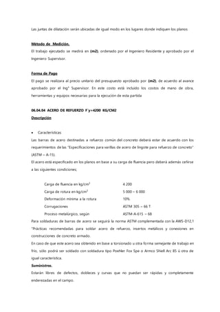 Las juntas de dilatación serán ubicadas de igual modo en los lugares donde indiquen los planos
Método de Medición.
El trabajo ejecutado se medirá en (m2), ordenado por el Ingeniero Residente y aprobado por el
Ingeniero Supervisor.
Forma de Pago
El pago se realizara al precio unitario del presupuesto aprobado por (m2), de acuerdo al avance
aprobado por el Ing° Supervisor. En este costo está incluido los costos de mano de obra,
herramientas y equipos necesarias para la ejecución de esta partida
06.04.04 ACERO DE REFUERZO F`y=4200 KG/CM2
Descripción
 Características
Las barras de acero destinadas a refuerzo común del concreto deberá estar de acuerdo con los
requerimientos de las “Especificaciones para varillas de acero de lingote para refuerzo de concreto”
(ASTM – A-15).
El acero está especificado en los planos en base a su carga de fluencia pero deberá además ceñirse
a las siguientes condiciones;
Carga de fluencia en kg/cm2
4 200
Carga de rotura en kg/cm2
5 000 – 6 000
Deformación mínima a la rotura 10%
Corrugaciones ASTM 305 – 66 T
Proceso metalúrgico, según ASTM-A-615 – 68
Para soldaduras de barras de acero se seguirá la norma ASTM complementada con la AWS-D12,1
“Prácticas recomendadas para soldar acero de refuerzo, insertos metálicos y conexiones en
construcciones de concreto armado.
En caso de que este acero sea obtenido en base a torsionado u otra forma semejante de trabajo en
frío, sólo podrá ser soldado con soldadura tipo Poehler Fox Spe o Armco Shiell Arc 85 ú otra de
igual característica.
Suministros.
Estarán libres de defectos, dobleces y curvas que no puedan ser rápidas y completamente
enderezadas en el campo.
 