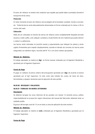 El acero de refuerzo no tendrá más oxidación que aquella que puede haber acumulado durante el
transporte de las obras.
Protección
En todo momento el acero de refuerzo será protegido de la humedad, suciedad, mortero concreto,
etc. Todas las barras serán adecuadamente almacenadas en forma ordenada por lo menos a 30 cm
encima del suelo.
Colocación
Antes de ser colocadas en función las barras de refuerzo serán completamente limpiadas de toda
escama y oxido suelto, y de cualquier suciedad y recubrimiento de otro material que pueda destruir
o reducir su adherencia.
Las barras serán colocadas en posición exacta y espaciamiento que indiquen los planos y serán
sujetos firmemente para impedir desplazamiento, durante el vibrado de concreto, las barras serán
aseguradas con alambre negro, recocido del N° 16, o con otros medios apropiados.
Método de Medición.
El trabajo ejecutado se medirá en (kg) en forma manual, ordenado por el Ingeniero Residente y
aprobado por el Ingeniero Supervisor.
Forma de Pago
El pago se realizara al precio unitario del presupuesto aprobado por (kg), de acuerdo al avance
aprobado por el Ing° Supervisor. En este costo esta incluido los costos de mano de obra,
herramientas y equipos necesarias para la ejecución de esta partida
06.05.00 REVOQUES Y ENLUCIDOS
06.05.01 TARRAJEO EN MUROS EXTERIORES
Descripción
Se deberán tarrajear las caras interiores de las paredes con mezcla 1:2 cemento arena y aditivo
impermeabilizante en proporción según indicaciones del manual del fabricante, debiendo tener un
acabado pulido.
El grosor del tarrajeo será de 1.5 cm en toda su área de aplicación de este mortero.
Método de Medición.
El trabajo ejecutado se medirá en (m2), ordenado por el Ingeniero Residente y aprobado por el
Ingeniero Supervisor.
Forma de Pago
 