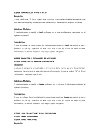 06.07.01 TAPA METALICA Fº Fº 0.40 X 0.40
Descripción:
La tapa metálica de F°F° de un espesor igual o mayor a 5 mm que permitirá el acceso del personal
para realizar la limpieza y desinfección de la infraestructura del reservorio, ver plano de detalle.
Método de Medición.
El trabajo ejecutado se medirá en (und), ordenado por el Ingeniero Residente y aprobado por el
Ingeniero Supervisor.
Forma de Pago
El pago se realizara al precio unitario del presupuesto aprobado por (und), de acuerdo al avance
aprobado por el Ing° Supervisor. En este costo esta incluido los costos de mano de obra,
herramientas y Materiales necesarias para la ejecución de esta partida
06.08.00 SUMINISTRO E INSTALACION DE ACCESORIOS
06.08.01 SUMINISTRO DE VALVULA DE COMPUERTA
Descripción:
La válvula de compuerta será colocado en el reservorio de tal manera que sirva de control para
trabajos de mantenimiento y reparación dentro del reservorio, el material será de F°G° de 3”, así
como lo indica los planos especificado.
Método de Medición.
El trabajo ejecutado se medirá en (pieza), ordenado por el Ingeniero Residente y aprobado por el
Ingeniero Supervisor.
Forma de Pago
El pago se realizara al precio unitario del presupuesto aprobado por (pieza), de acuerdo al avance
aprobado por el Ing° Supervisor. En este costo esta incluido los costos de mano de obra,
herramientas y Materiales necesarias para la ejecución de esta partida
07.00.00 LINEA DE ADUCCIÓN Y RED DE DISTRIBUCIÓN
07.01.00 OBRAS PRELIMINARES
07.01.01 TRAZO Y REPLANTEO
Descripción
 