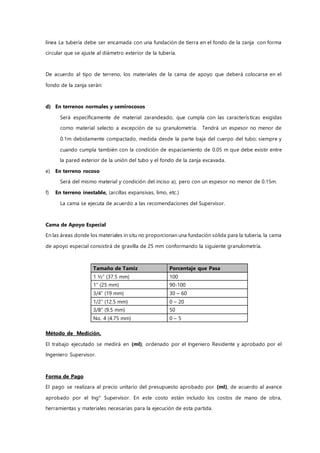 línea La tubería debe ser encamada con una fundación de tierra en el fondo de la zanja con forma
circular que se ajuste al diámetro exterior de la tubería.
De acuerdo al tipo de terreno, los materiales de la cama de apoyo que deberá colocarse en el
fondo de la zanja serán:
d) En terrenos normales y semirocosos
Será específicamente de material zarandeado, que cumpla con las características exigidas
como material selecto a excepción de su granulometría. Tendrá un espesor no menor de
0.1m debidamente compactado, medida desde la parte baja del cuerpo del tubo; siempre y
cuando cumpla también con la condición de espaciamiento de 0.05 m que debe existir entre
la pared exterior de la unión del tubo y el fondo de la zanja excavada.
e) En terreno rocoso
Será del mismo material y condición del inciso a), pero con un espesor no menor de 0.15m.
f) En terreno inestable, (arcillas expansivas, limo, etc.)
La cama se ejecuta de acuerdo a las recomendaciones del Supervisor.
Cama de Apoyo Especial
En las áreas donde los materiales in situ no proporcionan una fundación sólida para la tubería, la cama
de apoyo especial consistirá de gravilla de 25 mm conformando la siguiente granulometría.
Tamaño de Tamiz Porcentaje que Pasa
1 ½” (37.5 mm) 100
1” (25 mm) 90-100
3/4” (19 mm) 30 – 60
1/2” (12.5 mm) 0 – 20
3/8” (9.5 mm) 50
No. 4 (4.75 mm) 0 – 5
Método de Medición.
El trabajo ejecutado se medirá en (ml), ordenado por el Ingeniero Residente y aprobado por el
Ingeniero Supervisor.
Forma de Pago
El pago se realizara al precio unitario del presupuesto aprobado por (ml), de acuerdo al avance
aprobado por el Ing° Supervisor. En este costo están incluido los costos de mano de obra,
herramientas y materiales necesarias para la ejecución de esta partida.
 