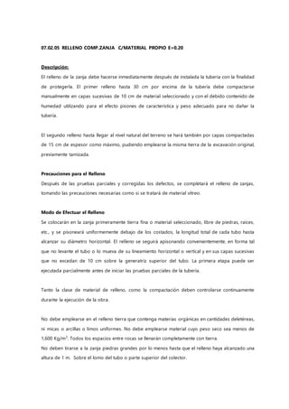 07.02.05 RELLENO COMP.ZANJA C/MATERIAL PROPIO E=0.20
Descripción:
El relleno de la zanja debe hacerse inmediatamente después de instalada la tubería con la finalidad
de protegerla. El primer relleno hasta 30 cm por encima de la tubería debe compactarse
manualmente en capas sucesivas de 10 cm de material seleccionado y con el debido contenido de
humedad utilizando para el efecto pisones de característica y peso adecuado para no dañar la
tubería.
El segundo relleno hasta llegar al nivel natural del terreno se hará también por capas compactadas
de 15 cm de espesor como máximo, pudiendo emplearse la misma tierra de la excavación original,
previamente tamizada.
Precauciones para el Relleno
Después de las pruebas parciales y corregidas los defectos, se completará el relleno de zanjas,
tomando las precauciones necesarias como si se tratará de material vítreo.
Modo de Efectuar el Relleno
Se colocarán en la zanja primeramente tierra fina o material seleccionado, libre de piedras, raíces,
etc., y se pisoneará uniformemente debajo de los costados, la longitud total de cada tubo hasta
alcanzar su diámetro horizontal. El relleno se seguirá apisonando convenientemente, en forma tal
que no levante el tubo o lo mueva de su lineamiento horizontal o vertical y en sus capas sucesivas
que no excedan de 10 cm sobre la generatriz superior del tubo. La primera etapa puede ser
ejecutada parcialmente antes de iniciar las pruebas parciales de la tubería.
Tanto la clase de material de relleno, como la compactación deben controlarse continuamente
durante la ejecución de la obra.
No debe emplearse en el relleno tierra que contenga materias orgánicas en cantidades deletéreas,
ni micas o arcillas o limos uniformes. No debe emplearse material cuyo peso seco sea menos de
1,600 Kg/m3
. Todos los espacios entre rocas se llenarán completamente con tierra.
No deben tirarse a la zanja piedras grandes por lo menos hasta que el relleno haya alcanzado una
altura de 1 m. Sobre el lomo del tubo o parte superior del colector.
 