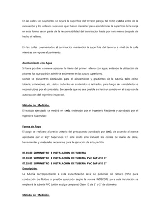 En las calles sin pavimento, se dejará la superficie del terreno pareja, tal como estaba antes de la
excavación y los rellenos sucesivos que fuesen menester para acondicionar la superficie de la zanja
en esta forma serán parte de la responsabilidad del constructor hasta por seis meses después de
hecho el relleno.
En las calles pavimentadas el constructor mantendrá la superficie del terreno a nivel de la calle
mientras se repone el pavimento.
Asentamiento con Agua
Si fuera posible, conviene apisonar la tierra del primer relleno con agua, evitando la utilización de
pisones los que podrán admitirse solamente en las capas superiores.
Donde se encuentren obstáculos para el alineamiento y gradientes de la tubería, tales como
tubería, conexiones, etc., éstos deberán ser sostenidos o retirados, para luego ser reinstalados o
reconstruidos por el contratista. En caso de que no sea posible se hará un cambio en el trazo con la
autorización del ingeniero inspector.
Método de Medición.
El trabajo ejecutado se medirá en (ml), ordenado por el Ingeniero Residente y aprobado por el
Ingeniero Supervisor.
Forma de Pago
El pago se realizara al precio unitario del presupuesto aprobado por (ml), de acuerdo al avance
aprobado por el Ing° Supervisor. En este costo esta incluido los costos de mano de obra,
herramientas y materiales necesarias para la ejecución de esta partida.
07.03.00 SUMINISTRO E INSTALACION DE TUBERIA
07.03.01 SUMINISTRO E INSTALACION DE TUBERIA PVC SAP A10 3"
07.03.02 SUMINISTRO E INSTALACION DE TUBERIA PVC SAP A10 2"
Descripción:
La tubería correspondiente a ésta especificación será de polivinilo de cloruro (PVC) para
conducción de fluidos a presión aprobada según la norma INDECOPI, para esta instalación se
empleará la tubería PVC (unión espiga campana) Clase 10 de 3" y 2” de diámetro.
Método de Medición.
 