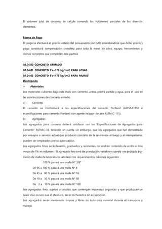 El volumen total de concreto se calcula sumando los volúmenes parciales de los diversos
elementos.
Forma de Pago
El pago se efectuará al precio unitario del presupuesto por (M3) entendiéndose que dicho precio y
pago constituirá compensación completa para toda la mano de obra, equipo, herramientas y
demás conceptos que completan esta partida.
02.04.00 CONCRETO ARMADO
02.04.01 CONCRETO f'c=175 kg/cm2 PARA LOSAS
02.04.02 CONCRETO f'c=175 kg/cm2 PARA MUROS
Descripción
 Materiales
Los materiales cubiertos bajo este título son: cemento, arena, piedra partida y agua, para el uso en
las construcciones de concreto armado.
a) Cemento
El cemento se conformará a las especificaciones del cemento Portland (ASTM-C-150 o
especificaciones para cemento Portland con agente inclusor de aire ASTM C-175).
b) Agregados
Los agregados para concreto deberá satisfacer con las “Especificaciones de Agregados para
Cemento” ASTM.C-33, teniendo en cuenta sin embargo, que los agregados que han demostrado
por ensayos o servicio actual que producen concreto de la resistencia al fuego y al intemperismo;
pueden ser empleados previa autorización.
Los agregados finos serán lavados, graduados y resistentes, no tendrán contenido de arcilla o limo
mayor de 5% en volumen. El agregado fino será de granulación variable y cuando sea probada por
medio de malla de laboratorio satisfacer los requerimientos máximos siguientes:
100 % pasará una malla N° 3/8”
De 95 a 100 % pasará una malla N° 4
De 45 a 80 % pasará una malla N° 16
De 10 a 30 % pasará una malla N° 50
De 2 a 10 % pasará una malla N° 100
Los agregados finos sujetos al análisis que contengan impurezas orgánicas y que produzcan un
color más oscuro que el standard, serán rechazados sin excepciones.
Los agregados serán mantenidos limpios y libres de todo otro material durante el transporte y
manejo.
 