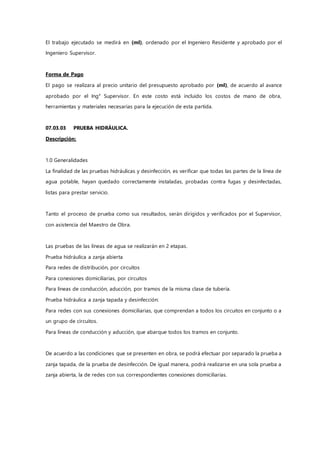 El trabajo ejecutado se medirá en (ml), ordenado por el Ingeniero Residente y aprobado por el
Ingeniero Supervisor.
Forma de Pago
El pago se realizara al precio unitario del presupuesto aprobado por (ml), de acuerdo al avance
aprobado por el Ing° Supervisor. En este costo está incluido los costos de mano de obra,
herramientas y materiales necesarias para la ejecución de esta partida.
07.03.03 PRUEBA HIDRÁULICA.
Descripción:
1.0 Generalidades
La finalidad de las pruebas hidráulicas y desinfección, es verificar que todas las partes de la línea de
agua potable, hayan quedado correctamente instaladas, probadas contra fugas y desinfectadas,
listas para prestar servicio.
Tanto el proceso de prueba como sus resultados, serán dirigidos y verificados por el Supervisor,
con asistencia del Maestro de Obra.
Las pruebas de las líneas de agua se realizarán en 2 etapas.
Prueba hidráulica a zanja abierta
Para redes de distribución, por circuitos
Para conexiones domiciliarias, por circuitos
Para líneas de conducción, aducción, por tramos de la misma clase de tubería.
Prueba hidráulica a zanja tapada y desinfección:
Para redes con sus conexiones domiciliarias, que comprendan a todos los circuitos en conjunto o a
un grupo de circuitos.
Para líneas de conducción y aducción, que abarque todos los tramos en conjunto.
De acuerdo a las condiciones que se presenten en obra, se podrá efectuar por separado la prueba a
zanja tapada, de la prueba de desinfección. De igual manera, podrá realizarse en una sola prueba a
zanja abierta, la de redes con sus correspondientes conexiones domiciliarias.
 