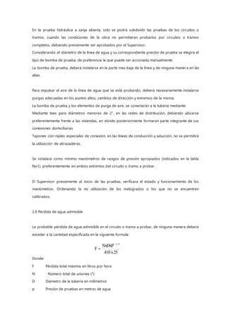 En la prueba hidráulica a zanja abierta, solo se podrá subdividir las pruebas de los circuitos o
tramos, cuando las condiciones de la obra no permitieran probarlos por circuitos o tramos
completos, debiendo previamente ser aprobados por el Supervisor.
Considerando el diámetro de la línea de agua y su correspondiente presión de prueba se elegirá el
tipo de bomba de prueba, de preferencia la que puede ser accionada manualmente.
La bomba de prueba, deberá instalarse en la parte mas baja de la línea y de ninguna maner a en las
altas.
Para expulsar el aire de la línea de agua que se está probando, deberá necesariamente instalarse
purgas adecuadas en los puntos altos, cambios de dirección y extremos de la misma.
La bomba de prueba y los elementos de purga de aire, se conectarán a la tubería mediante:
Mediante tees para diámetros menores de 2”, en las redes de distribución, debiendo ubicarse
preferentemente frente a las viviendas, en donde posteriormente formaran parte integrante de sus
conexiones domiciliarias.
Tapones con niples especiales de conexión, en las líneas de conducción y aducción, no se permitirá
la utilización de abrazaderas.
Se instalará como mínimo manómetros de rangos de presión apropiados (indicados en la tabla
No1), preferentemente en ambos extremos del circuito o tramo a probar.
El Supervisor previamente al inicio de las pruebas, verificara el estado y funcionamiento de los
manómetros. Ordenando la no utilización de los malogrados o los que no se encuentren
calibrados.
2.0 Perdida de agua admisible
La probable pérdida de agua admisible en el circuito o tramo a probar, de ninguna manera deberá
exceder a la cantidad especificada en la siguiente formula:
Donde:
F Pérdida total máxima en litros por hora
N Número total de uniones (*)
D Diámetro de la tubería en milímetros
p Presión de pruebas en metros de agua
25x410
NxDxP
F
2/1

 