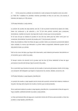 (*) En los accesorios y válvulas se considerará a cada campana de empalme como una unión.
La Tabla No.1 establece las pérdidas máximas permitidas en litros en una hora, de acuerdo al
diámetro de tubería, en 100 uniones
3.0 Prueba hidráulica a zanja abierta
La presión de prueba de zanja abierta, será de 1.5 de la presión nominal de la tubería de redes,
líneas de conducción y de aducción, y de 1.0 de esta presión nominal, para conexiones
domiciliarias, medida en el punto más bajo del circuito o tramo que se esta probando.
En el caso de que se realizara la prueba en una sola vez, tanto para las redes como para sus
conexiones domiciliarias, la presión de prueba será 1.5 de la presión nominal.
Antes de procederse a llenar las líneas de agua a probar, todos sus accesorios previamente deberá
estar ancladas, lo mismo que efectuado su primer relleno compactado, debiendo quedar solo al
descubierto todas sus uniones.
Solo en los casos de tubos que hayan sido observados, estos deberán permanecer descubiertas en
el momento que se realice la prueba.
El tiempo mínimo de duración de la prueba será de dos (2) horas debiendo la línea de agua
permanecer durante este tiempo bajo la presión de prueba.
No se permitirá que durante el proceso de la prueba, el personal permanezca dentro de la zanja,
con excepción del trabajador que bajará a inspeccionar las uniones, válvulas, accesorios, etc.
4.0 Prueba hidráulica a zanja tapada y desinfección
La presión de prueba a zanja tapada será la misma de la presión nominal de la tubería, medida en
el punto más bajo del conjunto de circuitos o tramos que se está probando.
No se autorizará realizar la prueba a zanja tapada y desinfección, si previamente la línea de agua no
haya cumplido satisfactoriamente la prueba a zanja abierta.
La línea permanecerá llena de agua por un periodo mínimo de 24 horas, para proceder a iniciar las
pruebas a zanja tapada y desinfección.
 