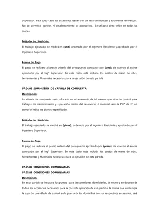 Supervisor. Para todo caso los accesorios deben ser de fácil desmontaje y totalmente herméticos.
No se permitirá goteos ni desalineamiento de accesorios. Se utilizará cinta teflón en todas las
roscas.
Método de Medición.
El trabajo ejecutado se medirá en (und) ordenado por el Ingeniero Residente y aprobado por el
Ingeniero Supervisor.
Forma de Pago
El pago se realizara al precio unitario del presupuesto aprobado por (und), de acuerdo al avance
aprobado por el Ing° Supervisor. En este costo está incluido los costos de mano de obra,
herramientas y Materiales necesarias para la ejecución de esta partida
07.04.09 SUMINISTRO DE VALVULA DE COMPUERTA
Descripción:
La válvula de compuerta será colocado en el reservorio de tal manera que sirva de control para
trabajos de mantenimiento y reparación dentro del reservorio, el material será de F°G° de 3”, así
como lo indica los planos especificado.
Método de Medición.
El trabajo ejecutado se medirá en (pieza), ordenado por el Ingeniero Residente y aprobado por el
Ingeniero Supervisor.
Forma de Pago
El pago se realizara al precio unitario del presupuesto aprobado por (pieza), de acuerdo al avance
aprobado por el Ing° Supervisor. En este costo esta incluido los costos de mano de obra,
herramientas y Materiales necesarias para la ejecución de esta partida
07.05.00 CONEXIONES DOMICILIARIAS
07.05.01 CONEXIONES DOMICILIARIAS
Descripción.
En esta partida se instalara los puntos para las conexiones domiliciarias, la misma q se dotaran de
todos los accesorios necesarios para la correcta ejecución de esta partida, la misma que contempla
la caja de una válvula de control en la puerta de los domicilios con sus respectivos accesorios, será
 