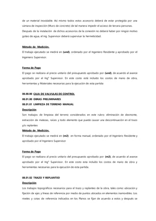 de un material inoxidable. Así mismo todos estos accesorio deberá de estar protegida por una
cámara de inspección (Muro de concreto) de tal manera impedir el acceso de tercera personas.
Después de la instalación de dichos accesorios de la conexión no deberá haber por ningún motivo
goteo de agua, el ing. Supervisor deberá supervisar la hermeticidad.
Método de Medición.
El trabajo ejecutado se medirá en (und), ordenado por el Ingeniero Residente y aprobado por el
Ingeniero Supervisor.
Forma de Pago
El pago se realizara al precio unitario del presupuesto aprobado por (und), de acuerdo al avance
aprobado por el Ing° Supervisor. En este costo está incluido los costos de mano de obra,
herramientas y Materiales necesarias para la ejecución de esta partida
08.00.00 CAJA DE VALVULAS DE CONTROL
08.01.00 OBRAS PRELIMINARES
08.01.01 LIMPIEZA DE TERRENO MANUAL
Descripción
Son trabajos de limpieza del terreno considerados en este rubro: eliminación de desmonte,
extracción de malezas, raíces y todo elemento que puede causar una descontinuación en el trazo
y/o replanteo
Método de Medición.
El trabajo ejecutado se medirá en (m2) en forma manual, ordenado por el Ingeniero Residente y
aprobado por el Ingeniero Supervisor
Forma de Pago
El pago se realizara al precio unitario del presupuesto aprobado por (m2), de acuerdo al avance
aprobado por el Ing° Supervisor. En este costo esta incluido los costos de mano de obra y
herramientas necesarias para la ejecución de esta partida.
08.01.02 TRAZO Y REPLANTEO
Descripción
Los trabajos topográficos necesarios para el trazo y replanteo de la obra, tales como: ubicación y
fijación de ejes y líneas de referencia por medio de puntos ubicados en elementos inamovibles. Los
niveles y cotas de referencia indicados en los Planos se fijan de acuerdo a estos y después se
 