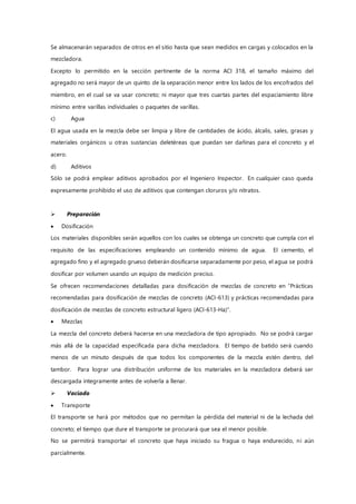 Se almacenarán separados de otros en el sitio hasta que sean medidos en cargas y colocados en la
mezcladora.
Excepto lo permitido en la sección pertinente de la norma ACI 318, el tamaño máximo del
agregado no será mayor de un quinto de la separación menor entre los lados de los encofrados del
miembro, en el cual se va usar concreto; ni mayor que tres cuartas partes del espaciamiento libre
mínimo entre varillas individuales o paquetes de varillas.
c) Agua
El agua usada en la mezcla debe ser limpia y libre de cantidades de ácido, álcalis, sales, grasas y
materiales orgánicos u otras sustancias deletéreas que puedan ser dañinas para el concreto y el
acero.
d) Aditivos
Sólo se podrá emplear aditivos aprobados por el Ingeniero Inspector. En cualquier caso queda
expresamente prohibido el uso de aditivos que contengan cloruros y/o nitratos.
 Preparación
 Dosificación
Los materiales disponibles serán aquellos con los cuales se obtenga un concreto que cumpla con el
requisito de las especificaciones empleando un contenido mínimo de agua. El cemento, el
agregado fino y el agregado grueso deberán dosificarse separadamente por peso, el agua se podrá
dosificar por volumen usando un equipo de medición preciso.
Se ofrecen recomendaciones detalladas para dosificación de mezclas de concreto en “Prácticas
recomendadas para dosificación de mezclas de concreto (ACI-613) y prácticas recomendadas para
dosificación de mezclas de concreto estructural ligero (ACI-613-Ha)”.
 Mezclas
La mezcla del concreto deberá hacerse en una mezcladora de tipo apropiado. No se podrá cargar
más allá de la capacidad especificada para dicha mezcladora. El tiempo de batido será cuando
menos de un minuto después de que todos los componentes de la mezcla estén dentro, del
tambor. Para lograr una distribución uniforme de los materiales en la mezcladora deberá ser
descargada íntegramente antes de volverla a llenar.
 Vaciado
 Transporte
El transporte se hará por métodos que no permitan la pérdida del material ni de la lechada del
concreto; el tiempo que dure el transporte se procurará que sea el menor posible.
No se permitirá transportar el concreto que haya iniciado su fragua o haya endurecido, ni aún
parcialmente.
 