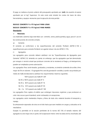 El pago se realizara al precio unitario del presupuesto aprobado por (m2), de acuerdo al avance
aprobado por el Ing° Supervisor. En este costo está incluido los costos de mano de obra,
herramientas y equipos necesarias para la ejecución de esta partida
08.03.02 CONCRETO f'c=175 kg/cm2 PARA LOSAS
08.03.03 CONCRETO f'c=175 kg/cm2 PARA MUROS
Descripción
 Materiales
Los materiales cubiertos bajo este título son: cemento, arena, piedra partida y agua, para el uso en
las construcciones de concreto armado.
q) Cemento
El cemento se conformará a las especificaciones del cemento Portland (ASTM-C-150 o
especificaciones para cemento Portland con agente inclusor de aire ASTM C-175).
r) Agregados
Los agregados para concreto deberá satisfacer con las “Especificaciones de Agregados para
Cemento” ASTM.C-33, teniendo en cuenta sin embargo, que los agregados que han demostrado
por ensayos o servicio actual que producen concreto de la resistencia al fuego y al intemperismo;
pueden ser empleados previa autorización.
Los agregados finos serán lavados, graduados y resistentes, no tendrán contenido de arcilla o limo
mayor de 5% en volumen. El agregado fino será de granulación variable y cuando sea probada por
medio de malla de laboratorio satisfacer los requerimientos máximos siguientes:
100 % pasará una malla N° 3/8”
De 95 a 100 % pasará una malla N° 4
De 45 a 80 % pasará una malla N° 16
De 10 a 30 % pasará una malla N° 50
De 2 a 10 % pasará una malla N° 100
Los agregados finos sujetos al análisis que contengan impurezas orgánicas y que produzcan un
color más oscuro que el standard, serán rechazados sin excepciones.
Los agregados serán mantenidos limpios y libres de todo otro material durante el transporte y
manejo.
Se almacenarán separados de otros en el sitio hasta que sean medidos en cargas y colocados en la
mezcladora.
Excepto lo permitido en la sección pertinente de la norma ACI 318, el tamaño máximo del
agregado no será mayor de un quinto de la separación menor entre los lados de los encofrados del
 