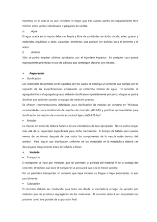 miembro, en el cual se va usar concreto; ni mayor que tres cuartas partes del espaciamiento libre
mínimo entre varillas individuales o paquetes de varillas.
s) Agua
El agua usada en la mezcla debe ser limpia y libre de cantidades de ácido, álcalis, sales, grasas y
materiales orgánicos u otras sustancias deletéreas que puedan ser dañinas para el concreto y el
acero.
t) Aditivos
Sólo se podrá emplear aditivos aprobados por el Ingeniero Inspector. En cualquier caso queda
expresamente prohibido el uso de aditivos que contengan cloruros y/o nitratos.
 Preparación
 Dosificación
Los materiales disponibles serán aquellos con los cuales se obtenga un concreto que cumpla con el
requisito de las especificaciones empleando un contenido mínimo de agua. El cemento, el
agregado fino y el agregado grueso deberán dosificarse separadamente por peso, el agua se podrá
dosificar por volumen usando un equipo de medición preciso.
Se ofrecen recomendaciones detalladas para dosificación de mezclas de concreto en “Prácticas
recomendadas para dosificación de mezclas de concreto (ACI-613) y prácticas recomendadas para
dosificación de mezclas de concreto estructural ligero (ACI-613-Ha)”.
 Mezclas
La mezcla del concreto deberá hacerse en una mezcladora de tipo apropiado. No se podrá cargar
más allá de la capacidad especificada para dicha mezcladora. El tiempo de batido será cuando
menos de un minuto después de que todos los componentes de la mezcla estén dentro, del
tambor. Para lograr una distribución uniforme de los materiales en la mezcladora deberá s er
descargada íntegramente antes de volverla a llenar.
 Vaciado
 Transporte
El transporte se hará por métodos que no permitan la pérdida del material ni de la lechada del
concreto; el tiempo que dure el transporte se procurará que sea el menor posible.
No se permitirá transportar el concreto que haya iniciado su fragua o haya endurecido, ni aún
parcialmente.
 Colocación
El concreto deberá ser conducido para todo uso desde la mezcladora al lugar de vaciado por
métodos que no produzca segregación de los materiales. El concreto deberá ser depositado tan
próximo como sea posible de su posición final.
 