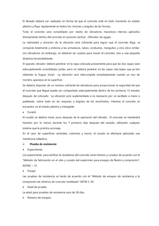 El llenado deberá ser realizado en forma tal que el concreto esté en todo momento en estado
plástico y fluya rápidamente en todos los rincones y ángulos de las formas.
Todo el concreto será consolidado por medio de vibradores mecánicos internos aplicados
directamente dentro del concreto en posición vertical. (Vibrador de aguja).
La intensidad y duración de la vibración será suficiente para lograr que el concreto fluya , se
compacte totalmente y embona a las armaduras, tubos, conductos, manguitos y otra obra similar.
Los vibradores sin embargo, no deberán ser usados para mover el concreto, sino a una pequeña
distancia horizontalmente.
El aparato vibrador deberá penetrar en la capa colocada previamente para que las dos capas sean
adecuadamente consolidadas juntas, pero no deberá penetrar en las capas más bajas, que ya han
obtenido la fragua inicial. La vibración será interrumpida inmediatamente cuando un viso de
mortero aparezca en la superficie.
Se deberá disponer de un número suficiente de vibradores para proporcionar la seguridad de que
el concreto que llegue pueda ser compactado adecuadamente dentro de los primeros 15 minutos
después de colocado. La vibración será suplementada si es necesario por un varillado a mano o
paleteado, sobre todo en las esquinas y ángulos de los encofrados, mientras el concreto se
encuentre en el estado plástico y trabajable.
 Curado
El curado se deberá iniciar poco después de la operación del vibrado. El concreto se mantendrá
húmedo por lo menos durante los 7 primeros días después del vaciado, utilizando cualquier
sistema que la práctica aconseja.
En el caso de superficies verticales; columnas y muros, el curado se efectuará aplicando una
membrana selladora.
 Prueba de resistencia
 Especimenes
Los especimenes para verificar la resistencia del concreto serán hechos y curados de acuerdo con el
“Método de fabricación en el sitio y curado del espécimen para ensayos de flexión y compresión”.
ASTMC – 31.
 Ensayo
Las pruebas de resistencia se harán de acuerdo con el “Método de ensayos de resistencia a la
compresión de cilindros de concreto moldeado” ASTM C-39.
 Edad de prueba
La edad para pruebas de resistencia será de 28 días.
 Número de ensayos
 