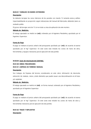 08.05.01 TARRAJEO EN MUROS EXTERIORES
Descripción
Se deberán tarrajear las caras interiores de las paredes con mezcla 1:2 cemento arena y aditivo
impermeabilizante en proporción según indicaciones del manual del fabricante, debiendo tener un
acabado pulido.
El grosor del tarrajeo será de 1.5 cm en toda su área de aplicación de este mortero.
Método de Medición.
El trabajo ejecutado se medirá en (m2), ordenado por el Ingeniero Residente y aprobado por el
Ingeniero Supervisor.
Forma de Pago
El pago se realizara al precio unitario del presupuesto aprobado por (m2), de acuerdo al avance
aprobado por el Ing° Supervisor. En este costo esta incluido los costos de mano de obra,
herramientas y equipos necesarias para la ejecución de esta partida
09.00.00 CAJA DE VALVULAS DE CONTROL
09.01.00 OBRAS PRELIMINARES
09.01.01 LIMPIEZA DE TERRENO MANUAL
Descripción
Son trabajos de limpieza del terreno considerados en este rubro: eliminación de desmonte,
extracción de malezas, raíces y todo elemento que puede causar una descontinuación en el trazo
y/o replanteo
Método de Medición.
El trabajo ejecutado se medirá en (m2) en forma manual, ordenado por el Ingeniero Residente y
aprobado por el Ingeniero Supervisor
Forma de Pago
El pago se realizara al precio unitario del presupuesto aprobado por (m2), de acuerdo al avance
aprobado por el Ing° Supervisor. En este costo esta incluido los costos de mano de obra y
herramientas necesarias para la ejecución de esta partida.
09.01.02 TRAZO Y REPLANTEO
Descripción
 