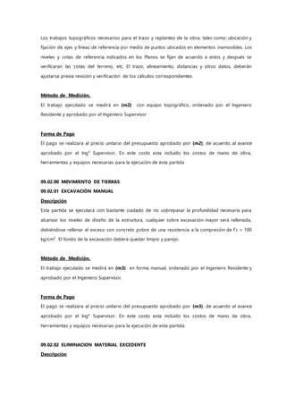 Los trabajos topográficos necesarios para el trazo y replanteo de la obra, tales como: ubicación y
fijación de ejes y líneas de referencia por medio de puntos ubicados en elementos inamovibles. Los
niveles y cotas de referencia indicados en los Planos se fijan de acuerdo a estos y después se
verificaran las cotas del terreno, etc. El trazo, alineamiento, distancias y otros datos, deberán
ajustarse previa revisión y verificación de los cálculos correspondientes.
Método de Medición.
El trabajo ejecutado se medirá en (m2) con equipo topográfico, ordenado por el Ingeniero
Residente y aprobado por el Ingeniero Supervisor
Forma de Pago
El pago se realizara al precio unitario del presupuesto aprobado por (m2), de acuerdo al avance
aprobado por el Ing° Supervisor. En este costo esta incluido los costos de mano de obra,
herramientas y equipos necesarias para la ejecución de esta partida
09.02.00 M0VIMIENTO DE TIERRAS
09.02.01 EXCAVACIÓN MANUAL
Descripción
Esta partida se ejecutará con bastante cuidado de no sobrepasar la profundidad necesaria para
alcanzar los niveles de diseño de la estructura, cualquier sobre excavación mayor será rellenada,
debiéndose rellenar el exceso con concreto pobre de una resistencia a la compresión de f’c = 100
kg/cm2
. El fondo de la excavación deberá quedar limpio y parejo.
Método de Medición.
El trabajo ejecutado se medirá en (m3) en forma manual, ordenado por el Ingeniero Residente y
aprobado por el Ingeniero Supervisor.
Forma de Pago
El pago se realizara al precio unitario del presupuesto aprobado por (m3), de acuerdo al avance
aprobado por el Ing° Supervisor. En este costo esta incluido los costos de mano de obra,
herramientas y equipos necesarias para la ejecución de esta partida.
09.02.02 ELIMINACION MATERIAL EXCEDENTE
Descripción
 