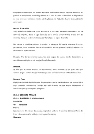 Comprende la eliminación del material excedente determinado después de haber efectuado las
partidas de excavaciones, nivelación y rellenos de la obra, así como la eliminación de desperdicios
de obra como son residuos de mezclas, ladrillo y basura, etc. Producidos durante la ejecución de la
construcción.
Proceso de Ejecución
Todo material excedente que se ha extraído de la obra será trasladado mediante el uso de
camiones volquetes, hasta el lugar destinado por la entidad como botadero de esta clase de
material y el carguío será mediante cargador frontal para su rápido desarrollo.
Esta partida se considera asimismo el carguío y el transporte del material excedente de cortes,
procedentes de las diferentes partidas comprendidas en este proyecto, como por ejemplo los
excedentes de las excavaciones.
El destino final de los materiales excedentes, será elegido de acuerdo con las disposiciones y
necesidades municipales previa aprobación de la Supervisión.
Medición.
Se mide por la unidad de (M3) con aproximación de 02 decimales, lo que quiere decir por
volumen (largo x ancho x alto) por metrado ejecutado con la conformidad del Residente de Obra.
Forma de Pago.
El pago se efectuará al precio unitario del presupuesto por (M3) entendiéndose que dicho precio y
pago constituirá compensación completa para toda la mano de obra, equipo, herramientas y
demás conceptos que completan esta partida.
09.03.00 CONCRETO ARMADO
09.03.01 ENCOFRADO Y DESENCOFRADO
Descripción.
a).- Encofrados
Diseños
Los encofrados deberán ser diseñados para producir unidades de concreto idénticas en forma de
líneas y dimensiones a las unidades mostradas en los planos.
Materiales
 