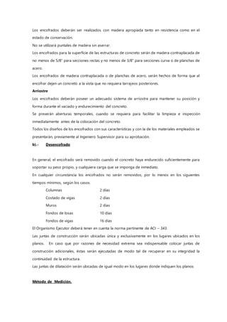 Los encofrados deberán ser realizados con madera apropiada tanto en resistencia como en el
estado de conservación.
No se utilizará puntales de madera sin aserrar.
Los encofrados para la superficie de las estructuras de concreto serán de madera contraplacada de
no menos de 5/8” para secciones rectas y no menos de 3/8” para secciones curva o de planchas de
acero.
Los encofrados de madera contraplacada o de planchas de acero, serán hechos de forma que al
encofrar dejen un concreto a la vista que no requiera tarrajeos posteriores.
Arriostre
Los encofrados deberán poseer un adecuado sistema de arriostre para mantener su posición y
forma durante el vaciado y endurecimiento del concreto.
Se preverán aberturas temporales, cuando se requiera para facilitar la limpieza e inspección
inmediatamente antes de la colocación del concreto.
Todos los diseños de los encofrados con sus características y con la de los materiales empleados se
presentarán, previamente al Ingeniero Supervisor para su aprobación.
b).- Desencofrado
En general, el encofrado será removido cuando el concreto haya endurecido suficientemente para
soportar su peso propio, y cualquiera carga que se imponga de inmediato.
En cualquier circunstancia los encofrados no serán removidos, por lo menos en los siguientes
tiempos mínimos, según los casos.
Columnas 2 días
Costado de vigas 2 días
Muros 2 días
Fondos de losas 10 días
Fondos de vigas 16 días
El Organismo Ejecutor deberá tener en cuenta la norma pertinente de ACI – 343:
Las juntas de construcción serán ubicadas única y exclusivamente en los lugares ubicados en los
planos. En caso que por razones de necesidad extrema sea indispensable colocar juntas de
construcción adicionales, éstas serán ejecutadas de modo tal de recuperar en su integridad la
continuidad de la estructura.
Las juntas de dilatación serán ubicadas de igual modo en los lugares donde indiquen los planos
Método de Medición.
 