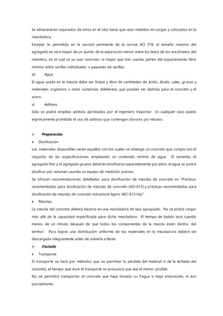 Se almacenarán separados de otros en el sitio hasta que sean medidos en cargas y colocados en la
mezcladora.
Excepto lo permitido en la sección pertinente de la norma ACI 318, el tamaño máximo del
agregado no será mayor de un quinto de la separación menor entre los lados de los encofrados del
miembro, en el cual se va usar concreto; ni mayor que tres cuartas partes del espaciamiento libre
mínimo entre varillas individuales o paquetes de varillas.
w) Agua
El agua usada en la mezcla debe ser limpia y libre de cantidades de ácido, álcalis, sales, gr asas y
materiales orgánicos u otras sustancias deletéreas que puedan ser dañinas para el concreto y el
acero.
x) Aditivos
Sólo se podrá emplear aditivos aprobados por el Ingeniero Inspector. En cualquier caso queda
expresamente prohibido el uso de aditivos que contengan cloruros y/o nitratos.
 Preparación
 Dosificación
Los materiales disponibles serán aquellos con los cuales se obtenga un concreto que cumpla con el
requisito de las especificaciones empleando un contenido mínimo de agua. El cemento, el
agregado fino y el agregado grueso deberán dosificarse separadamente por peso, el agua se podrá
dosificar por volumen usando un equipo de medición preciso.
Se ofrecen recomendaciones detalladas para dosificación de mezclas de concreto en “Prácticas
recomendadas para dosificación de mezclas de concreto (ACI-613) y prácticas recomendadas para
dosificación de mezclas de concreto estructural ligero (ACI-613-Ha)”.
 Mezclas
La mezcla del concreto deberá hacerse en una mezcladora de tipo apropiado. No se podrá cargar
más allá de la capacidad especificada para dicha mezcladora. El tiempo de batido será cuando
menos de un minuto después de que todos los componentes de la mezcla estén dentro, del
tambor. Para lograr una distribución uniforme de los materiales en la mezcladora deberá ser
descargada íntegramente antes de volverla a llenar.
 Vaciado
 Transporte
El transporte se hará por métodos que no permitan la pérdida del material ni de la lechada del
concreto; el tiempo que dure el transporte se procurará que sea el menor posible.
No se permitirá transportar el concreto que haya iniciado su fragua o haya endurecido, ni aún
parcialmente.
 