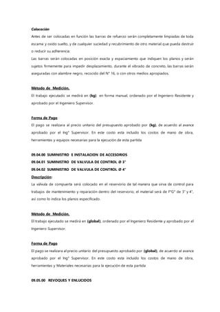 Colocación
Antes de ser colocadas en función las barras de refuerzo serán completamente limpiadas de toda
escama y oxido suelto, y de cualquier suciedad y recubrimiento de otro material que pueda destruir
o reducir su adherencia.
Las barras serán colocadas en posición exacta y espaciamiento que indiquen los planos y serán
sujetos firmemente para impedir desplazamiento, durante el vibrado de concreto, las barras serán
aseguradas con alambre negro, recocido del N° 16, o con otros medios apropiados.
Método de Medición.
El trabajo ejecutado se medirá en (kg) en forma manual, ordenado por el Ingeniero Residente y
aprobado por el Ingeniero Supervisor.
Forma de Pago
El pago se realizara al precio unitario del presupuesto aprobado por (kg), de acuerdo al avance
aprobado por el Ing° Supervisor. En este costo esta incluido los costos de mano de obra,
herramientas y equipos necesarias para la ejecución de esta partida
09.04.00 SUMINISTRO E INSTALACION DE ACCESORIOS
09.04.01 SUMINISTRO DE VALVULA DE CONTROL Ø 3"
09.04.02 SUMINISTRO DE VALVULA DE CONTROL Ø 4"
Descripción:
La válvula de compuerta será colocado en el reservorio de tal manera que sirva de control para
trabajos de mantenimiento y reparación dentro del reservorio, el material será de F°G° de 3” y 4”,
así como lo indica los planos especificado.
Método de Medición.
El trabajo ejecutado se medirá en (global), ordenado por el Ingeniero Residente y aprobado por el
Ingeniero Supervisor.
Forma de Pago
El pago se realizara al precio unitario del presupuesto aprobado por (global), de acuerdo al avance
aprobado por el Ing° Supervisor. En este costo esta incluido los costos de mano de obra,
herramientas y Materiales necesarias para la ejecución de esta partida
09.05.00 REVOQUES Y ENLUCIDOS
 