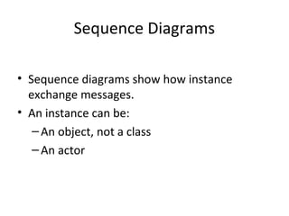 Sequence Diagrams
• Sequence diagrams show how instance
exchange messages.
• An instance can be:
–An object, not a class
–An actor
 